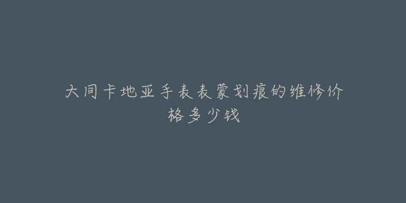 大同卡地亚手表表蒙划痕的维修价格多少钱-名表号 大同卡地亚手表表蒙划痕的维修价格多少钱