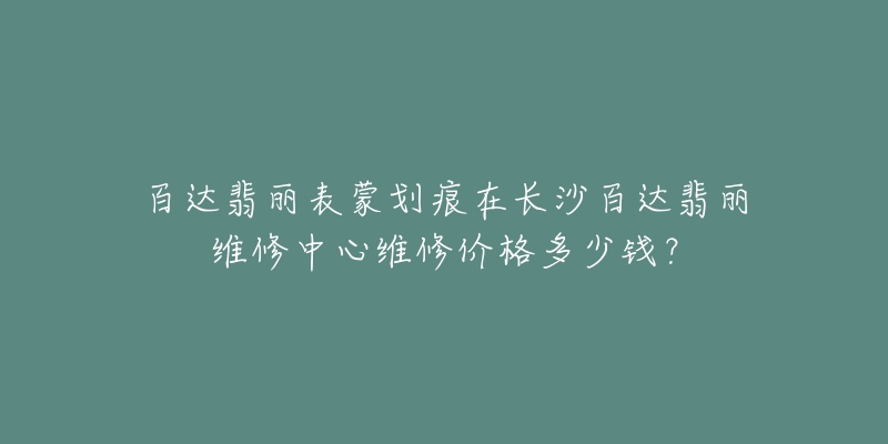 百达翡丽表蒙划痕在长沙百达翡丽维修中心维修价格多少钱?-名表号 百达翡丽表蒙划痕在长沙百达翡丽维修中心维修价格多少钱?