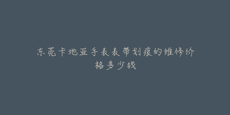 东莞卡地亚手表表带划痕的维修价格多少钱-名表号 东莞卡地亚手表表带划痕的维修价格多少钱
