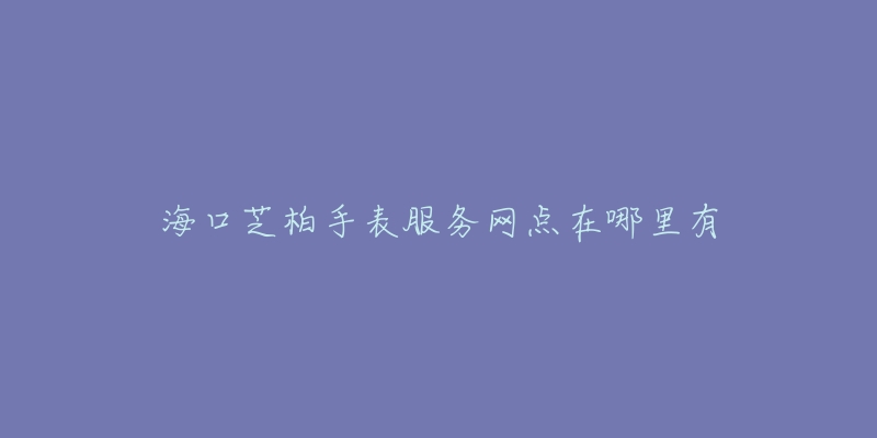 海口芝柏手表服务网点在哪里有-名表号 海口芝柏手表服务网点在哪里有