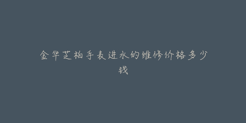 金华芝柏手表进水的维修价格多少钱-名表号 金华芝柏手表进水的维修价格多少钱