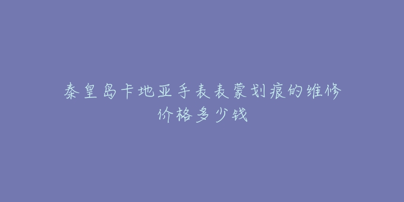 秦皇岛卡地亚手表表蒙划痕的维修价格多少钱