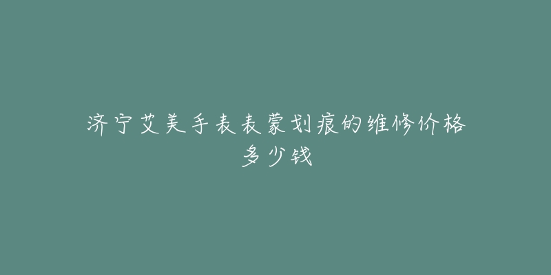 济宁艾美手表表蒙划痕的维修价格多少钱-名表号 济宁艾美手表表蒙划痕的维修价格多少钱