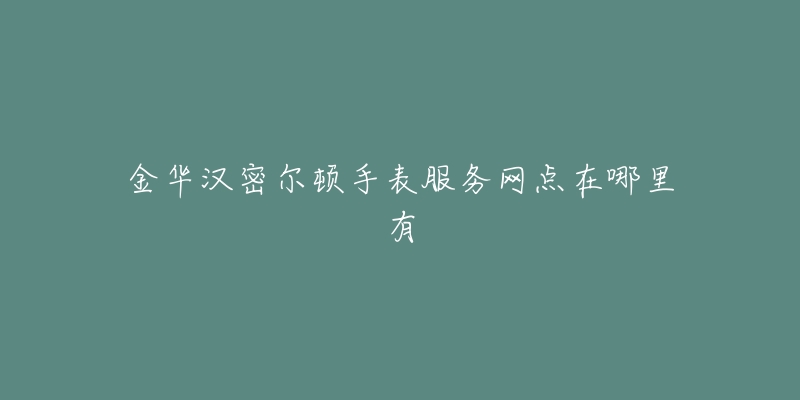 金华汉密尔顿手表服务网点在哪里有-名表号 金华汉密尔顿手表服务网点在哪里有