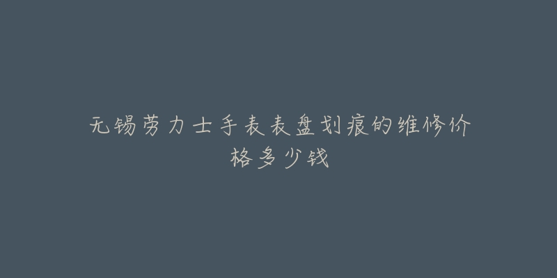 无锡劳力士手表表盘划痕的维修价格多少钱-名表号 无锡劳力士手表表盘划痕的维修价格多少钱