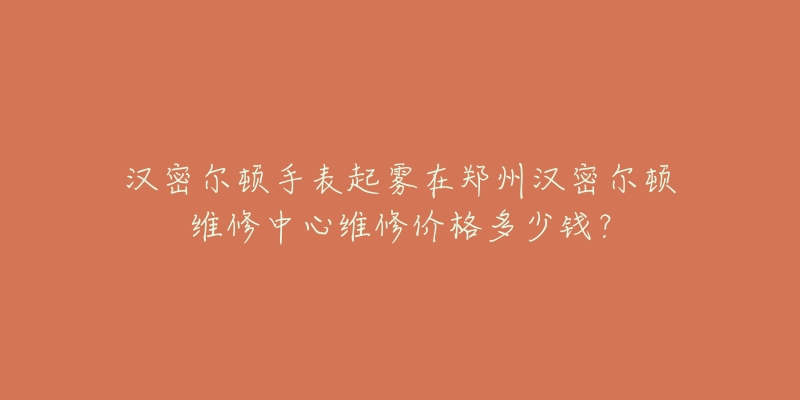 汉密尔顿手表起雾在郑州汉密尔顿维修中心维修价格多少钱？