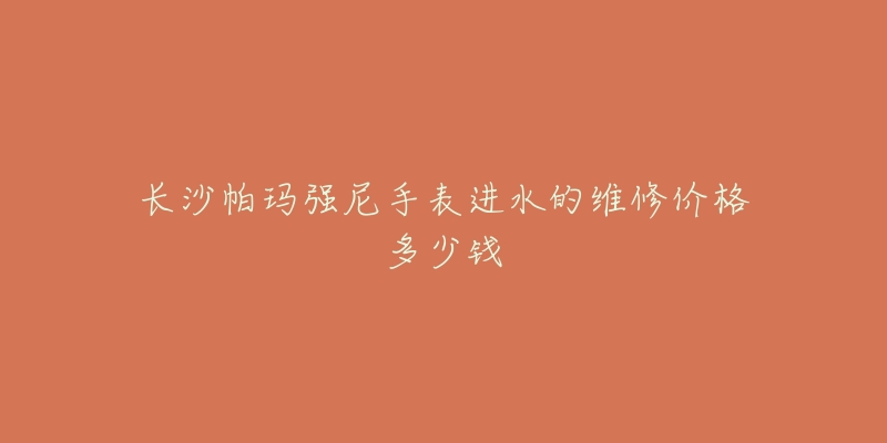 长沙帕玛强尼手表进水的维修价格多少钱-名表号 长沙帕玛强尼手表进水的维修价格多少钱