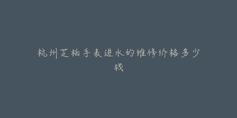 杭州芝柏手表进水的维修价格多少钱-名表号 杭州芝柏手表进水的维修价格多少钱