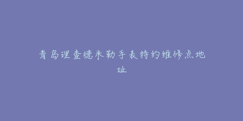 青岛理查德米勒手表特约维修点地址-名表号 青岛理查德米勒手表特约维修点地址