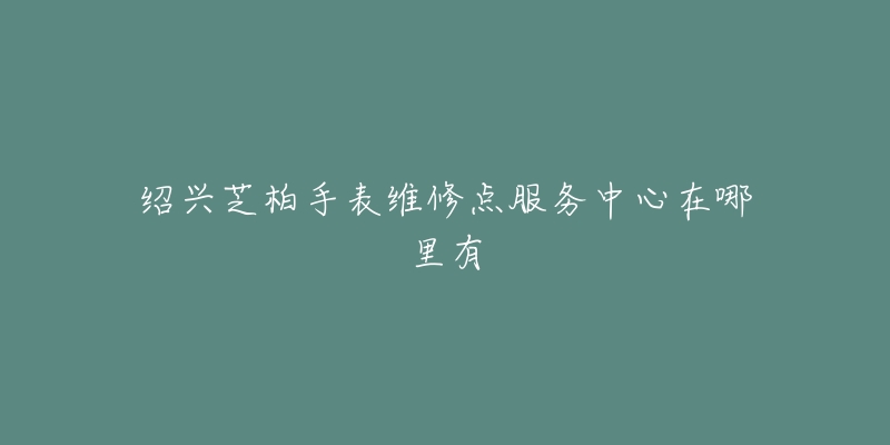 绍兴芝柏手表维修点服务中心在哪里有-名表号 绍兴芝柏手表维修点服务中心在哪里有