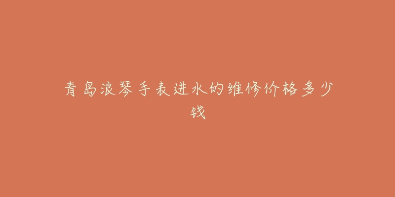青岛浪琴手表进水的维修价格多少钱-名表号 青岛浪琴手表进水的维修价格多少钱