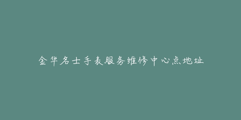 金华名士手表服务维修中心点地址-名表号 金华名士手表服务维修中心点地址