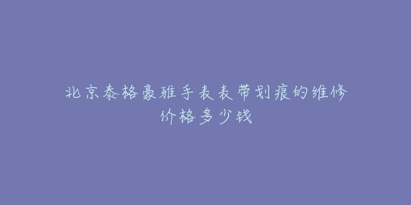 北京泰格豪雅手表表带划痕的维修价格多少钱-名表号 北京泰格豪雅手表表带划痕的维修价格多少钱