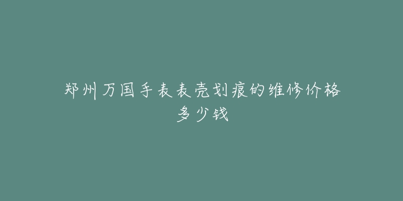 郑州万国手表表壳划痕的维修价格多少钱-名表号 郑州万国手表表壳划痕的维修价格多少钱