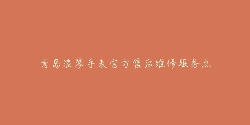 青岛浪琴手表官方售后维修服务点-名表号 青岛浪琴手表官方售后维修服务点
