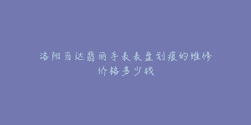 洛阳百达翡丽手表表盘划痕的维修价格多少钱-名表号 洛阳百达翡丽手表表盘划痕的维修价格多少钱