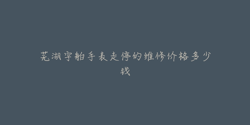 芜湖宇舶手表走停的维修价格多少钱-名表号 芜湖宇舶手表走停的维修价格多少钱