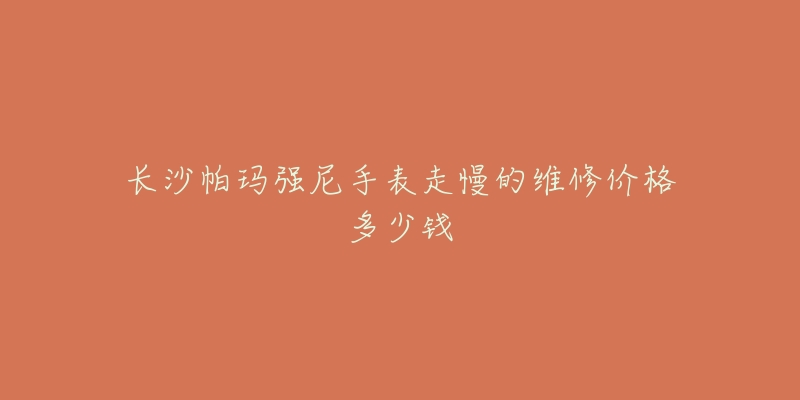 长沙帕玛强尼手表走慢的维修价格多少钱-名表号 长沙帕玛强尼手表走慢的维修价格多少钱