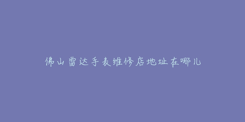 佛山雷达手表维修店地址在哪儿-名表号 佛山雷达手表维修店地址在哪儿