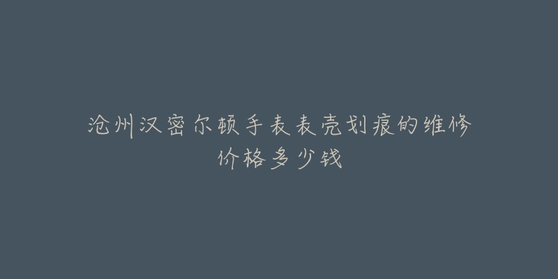 沧州汉密尔顿手表表壳划痕的维修价格多少钱-名表号 沧州汉密尔顿手表表壳划痕的维修价格多少钱