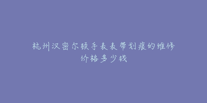 杭州汉密尔顿手表表带划痕的维修价格多少钱-名表号 杭州汉密尔顿手表表带划痕的维修价格多少钱