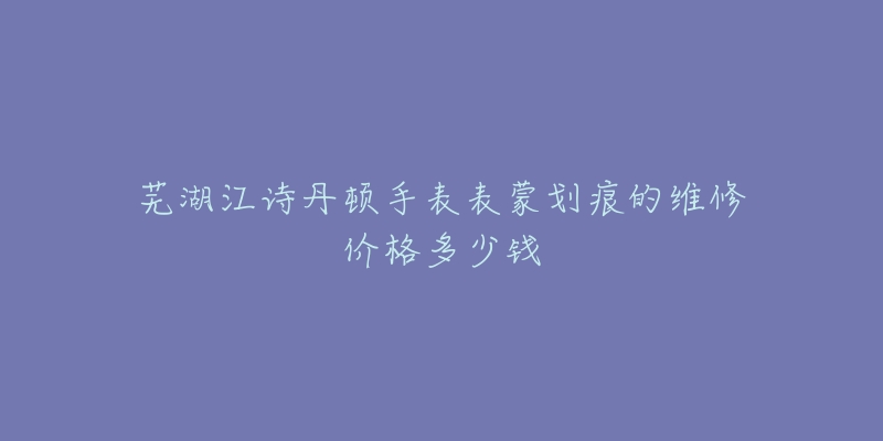 芜湖江诗丹顿手表表蒙划痕的维修价格多少钱-名表号 芜湖江诗丹顿手表表蒙划痕的维修价格多少钱