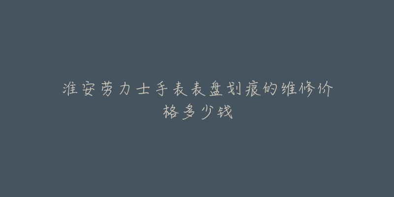 淮安劳力士手表表盘划痕的维修价格多少钱-名表号 淮安劳力士手表表盘划痕的维修价格多少钱