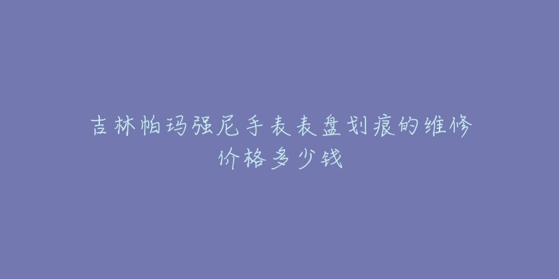 吉林帕玛强尼手表表盘划痕的维修价格多少钱-名表号 吉林帕玛强尼手表表盘划痕的维修价格多少钱
