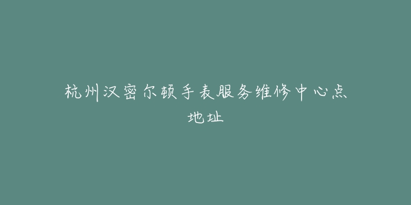 杭州汉密尔顿手表服务维修中心点地址-名表号 杭州汉密尔顿手表服务维修中心点地址