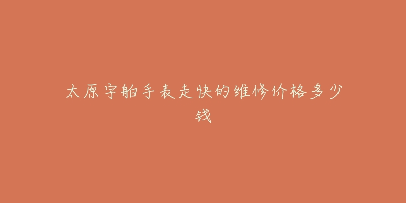 太原宇舶手表走快的维修价格多少钱