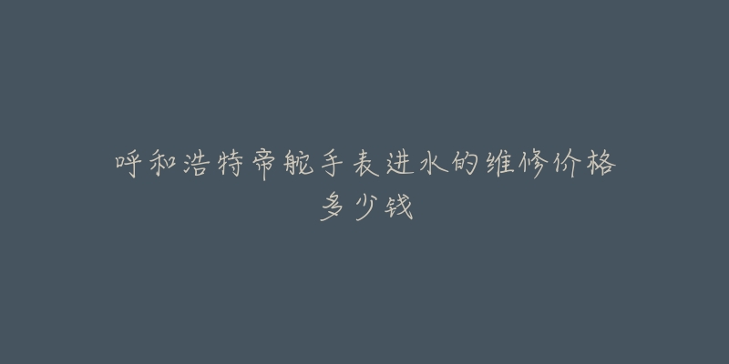 呼和浩特帝舵手表进水的维修价格多少钱