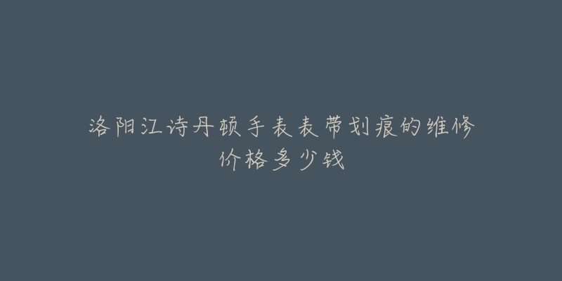 洛阳江诗丹顿手表表带划痕的维修价格多少钱-名表号 洛阳江诗丹顿手表表带划痕的维修价格多少钱