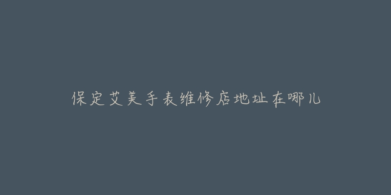 保定艾美手表维修店地址在哪儿-名表号 保定艾美手表维修店地址在哪儿