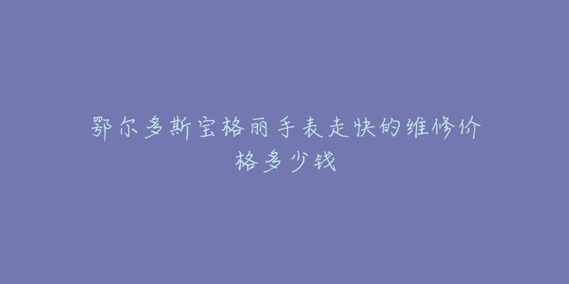 鄂尔多斯宝格丽手表走快的维修价格多少钱-名表号 鄂尔多斯宝格丽手表走快的维修价格多少钱
