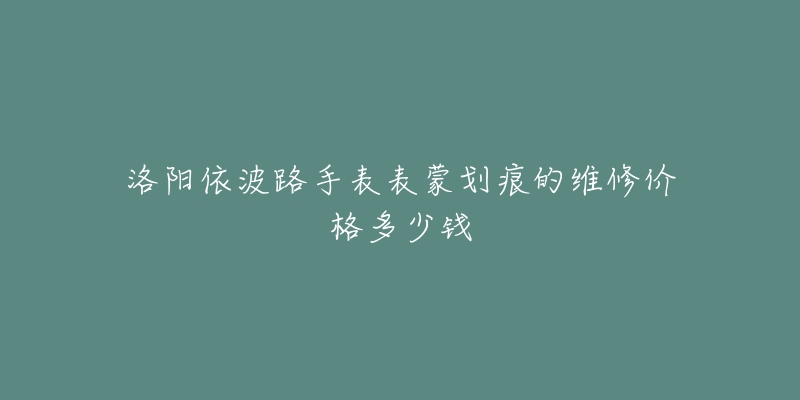 洛阳依波路手表表蒙划痕的维修价格多少钱-名表号 洛阳依波路手表表蒙划痕的维修价格多少钱