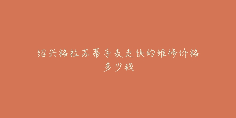 绍兴格拉苏蒂手表走快的维修价格多少钱-名表号 绍兴格拉苏蒂手表走快的维修价格多少钱