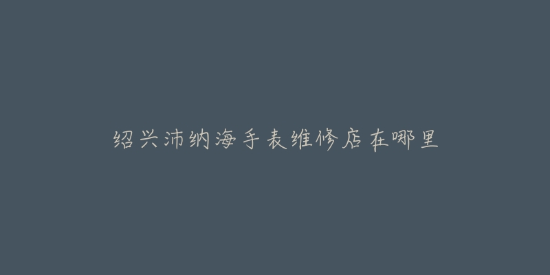 绍兴沛纳海手表维修店在哪里-名表号 绍兴沛纳海手表维修店在哪里
