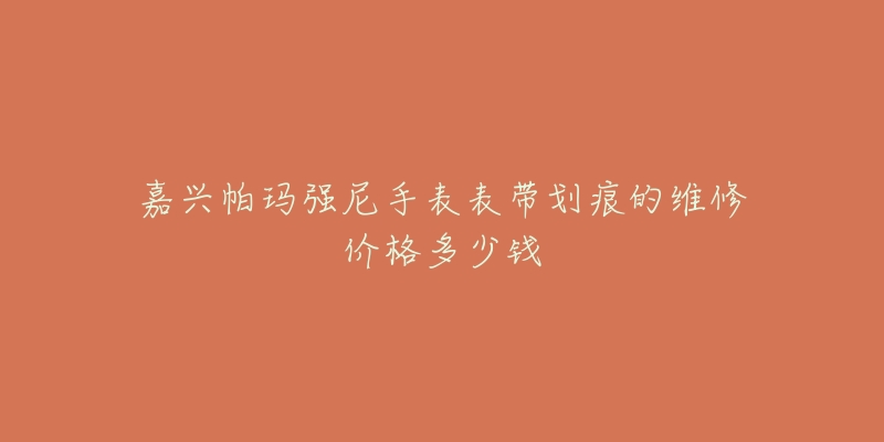 嘉兴帕玛强尼手表表带划痕的维修价格多少钱-名表号 嘉兴帕玛强尼手表表带划痕的维修价格多少钱
