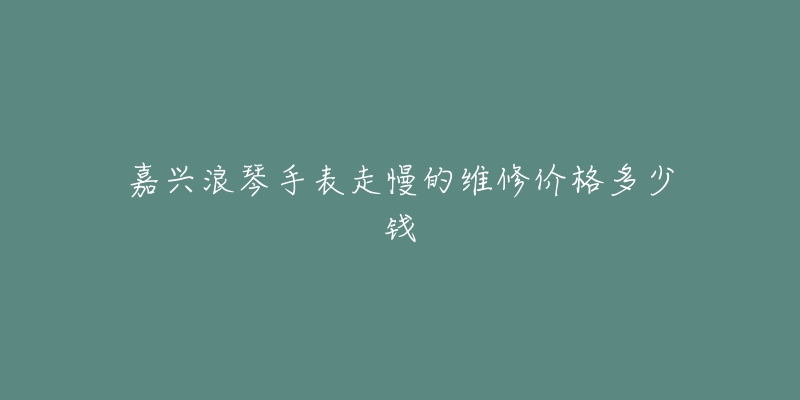 嘉兴浪琴手表走慢的维修价格多少钱-名表号 嘉兴浪琴手表走慢的维修价格多少钱