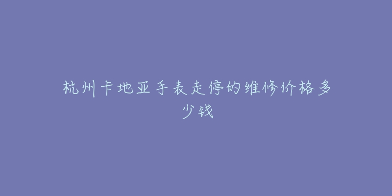 杭州卡地亚手表走停的维修价格多少钱-名表号 杭州卡地亚手表走停的维修价格多少钱