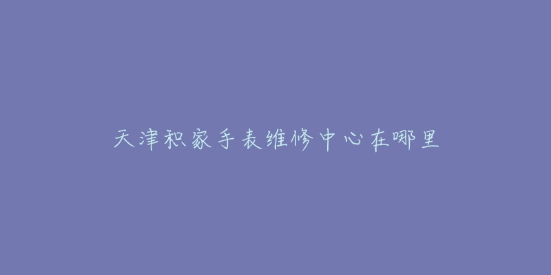 天津积家手表维修中心在哪里-名表号 天津积家手表维修中心在哪里