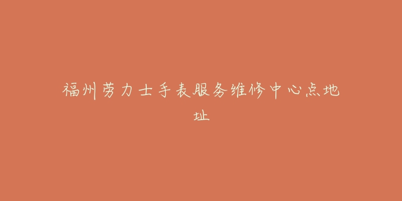 福州劳力士手表服务维修中心点地址-名表号 福州劳力士手表服务维修中心点地址