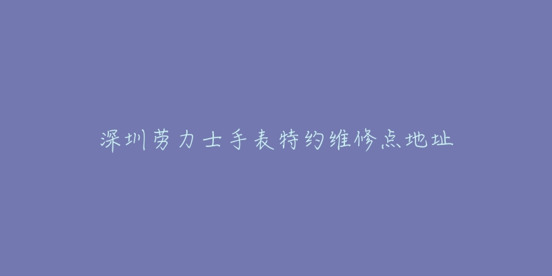 深圳劳力士手表特约维修点地址-名表号 深圳劳力士手表特约维修点地址