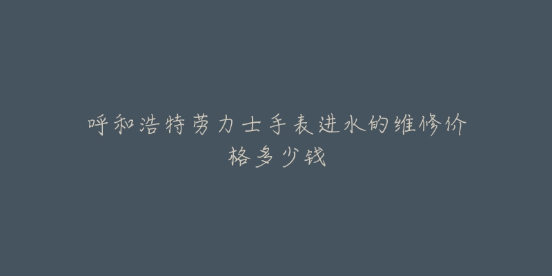 呼和浩特劳力士手表进水的维修价格多少钱-名表号 呼和浩特劳力士手表进水的维修价格多少钱
