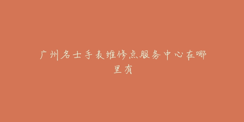 广州名士手表维修点服务中心在哪里有-名表号 广州名士手表维修点服务中心在哪里有