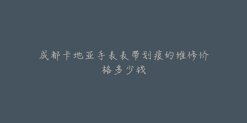 成都卡地亚手表表带划痕的维修价格多少钱-名表号 成都卡地亚手表表带划痕的维修价格多少钱