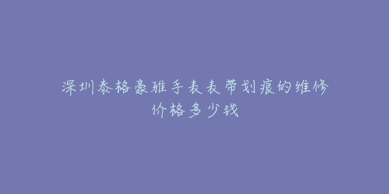 深圳泰格豪雅手表表带划痕的维修价格多少钱-名表号 深圳泰格豪雅手表表带划痕的维修价格多少钱