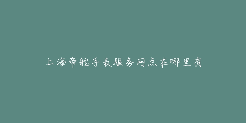 上海帝舵手表服务网点在哪里有-名表号 上海帝舵手表服务网点在哪里有