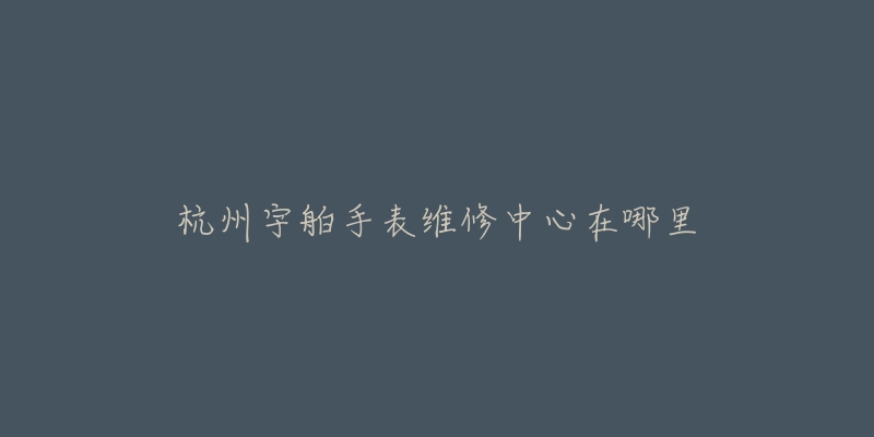 杭州宇舶手表维修中心在哪里-名表号 杭州宇舶手表维修中心在哪里