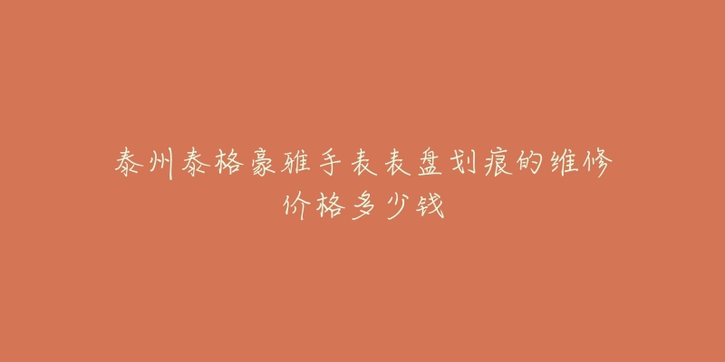 泰州泰格豪雅手表表盘划痕的维修价格多少钱-名表号 泰州泰格豪雅手表表盘划痕的维修价格多少钱